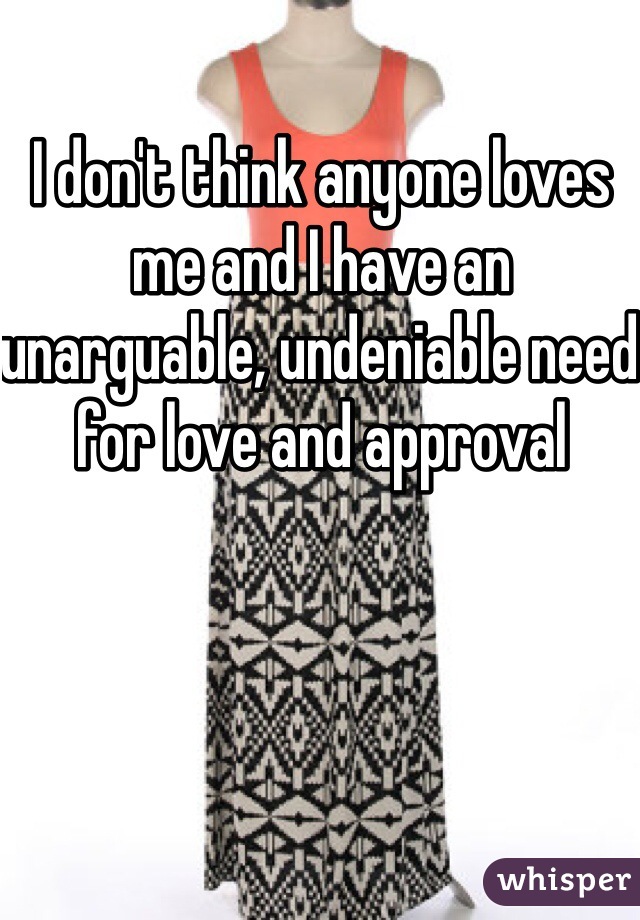 I don't think anyone loves me and I have an unarguable, undeniable need for love and approval 
