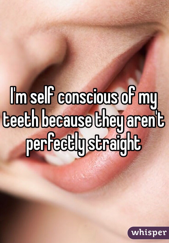 I'm self conscious of my teeth because they aren't perfectly straight 