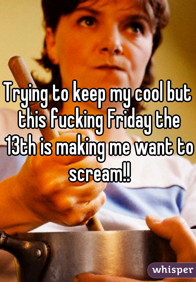 Trying to keep my cool but this fucking Friday the 13th is making me want to scream!!