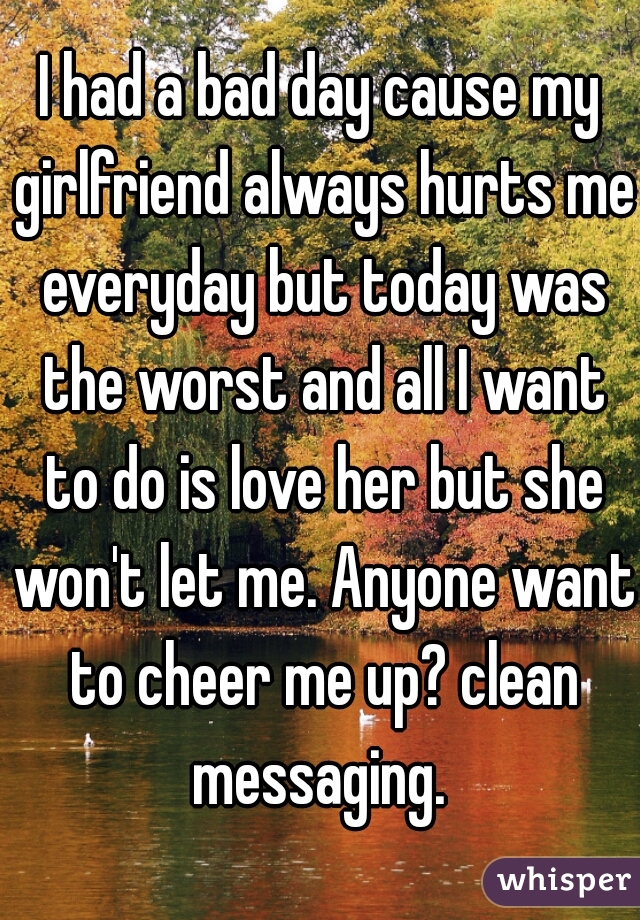 I had a bad day cause my girlfriend always hurts me everyday but today was the worst and all I want to do is love her but she won't let me. Anyone want to cheer me up? clean messaging. 