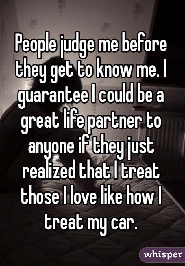 People judge me before they get to know me. I guarantee I could be a great life partner to anyone if they just realized that I treat those I love like how I treat my car.