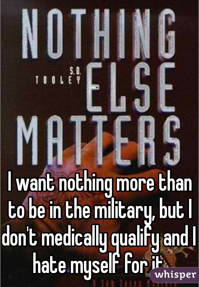 I want nothing more than to be in the military, but I don't medically qualify and I hate myself for it.