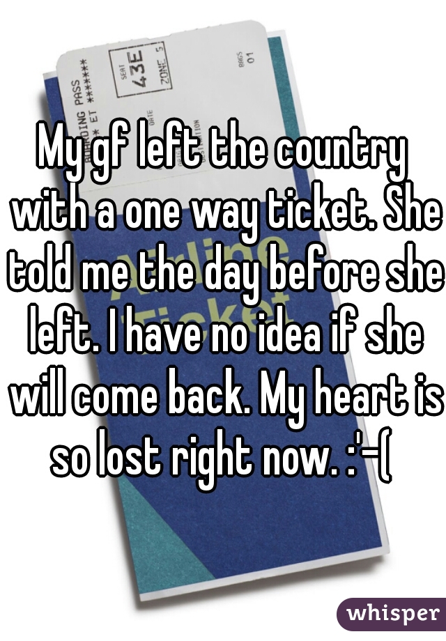 My gf left the country with a one way ticket. She told me the day before she left. I have no idea if she will come back. My heart is so lost right now. :'-( 