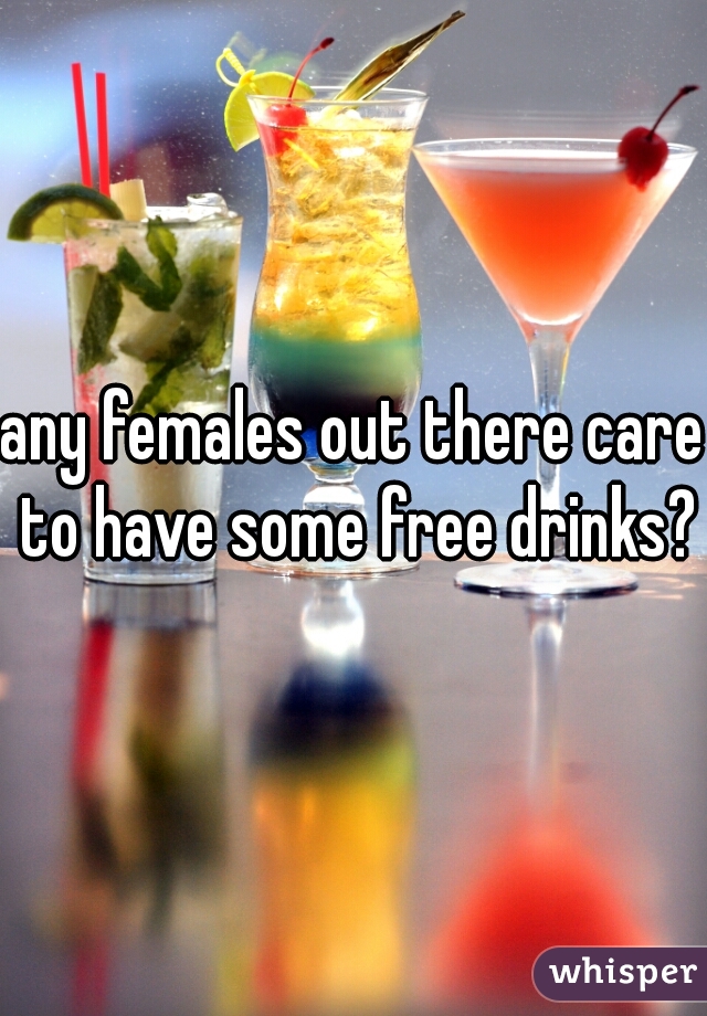 any females out there care to have some free drinks?