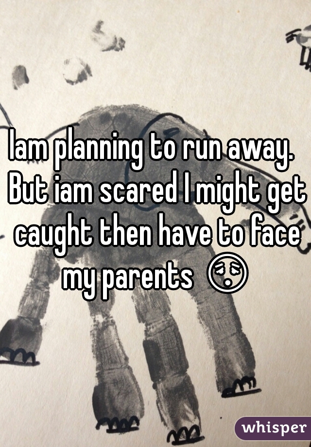 Iam planning to run away.  But iam scared I might get caught then have to face my parents 😳 