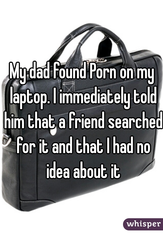 My dad found Porn on my laptop. I immediately told him that a friend searched for it and that I had no idea about it