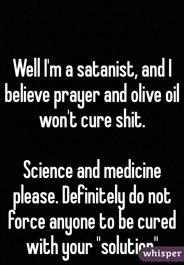 Well I'm a satanist, and I believe prayer and olive oil won't cure shit.

Science and medicine please. Definitely do not force anyone to be cured with your "solution"