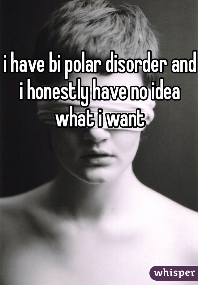 i have bi polar disorder and i honestly have no idea what i want