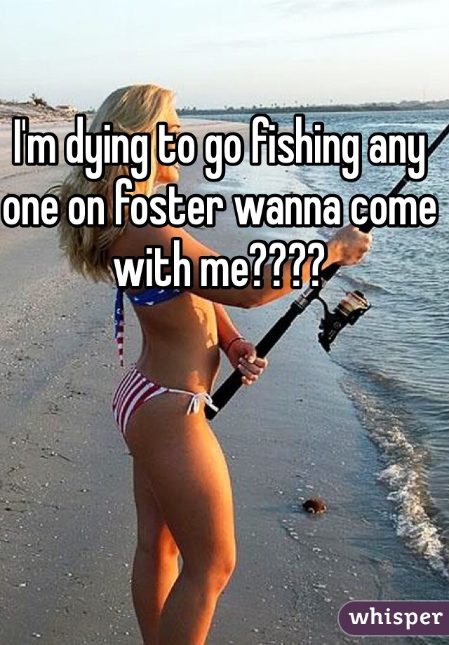 I'm dying to go fishing any one on foster wanna come with me????