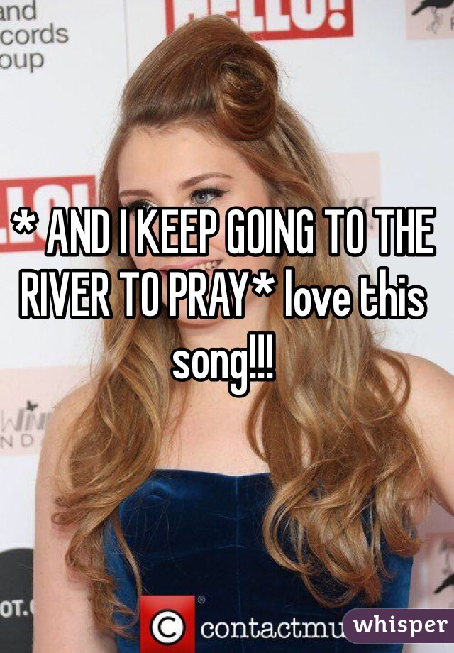 * AND I KEEP GOING TO THE RIVER TO PRAY* love this song!!!