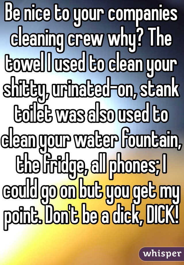 Be nice to your companies cleaning crew why? The towel I used to clean your shitty, urinated-on, stank toilet was also used to clean your water fountain, the fridge, all phones; I could go on but you get my point. Don't be a dick, DICK!