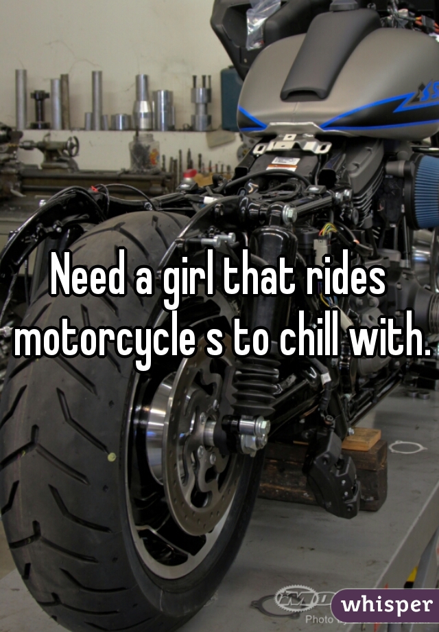 Need a girl that rides motorcycle s to chill with.