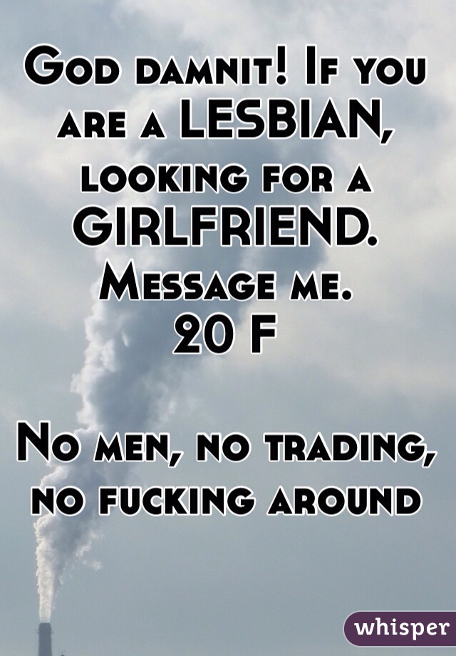 God damnit! If you are a LESBIAN, looking for a GIRLFRIEND. Message me. 
20 F 

No men, no trading, no fucking around
