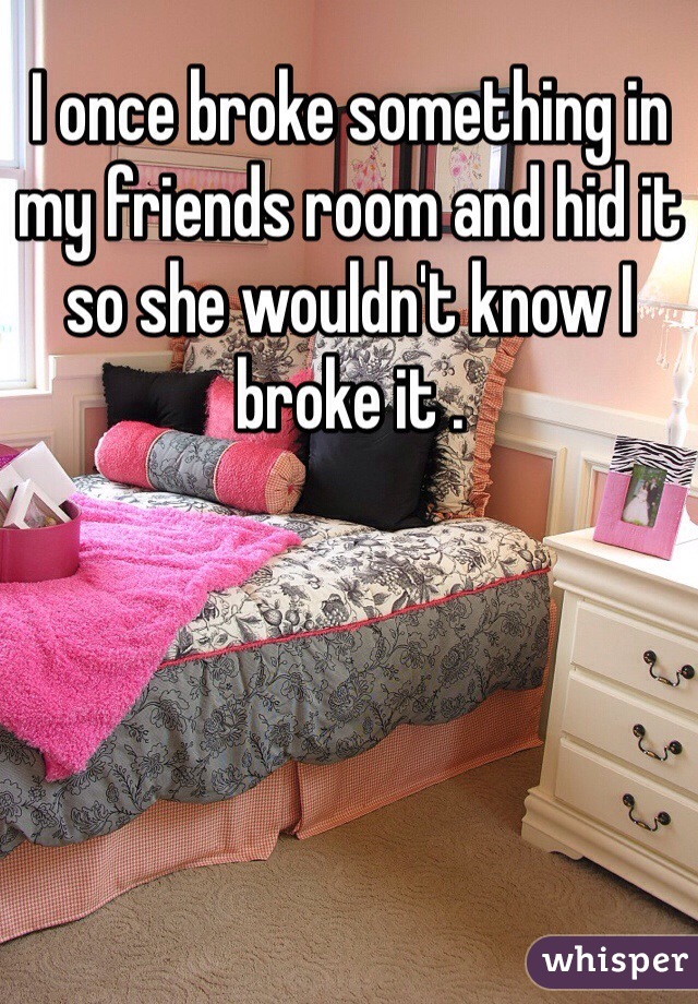 I once broke something in my friends room and hid it so she wouldn't know I broke it .