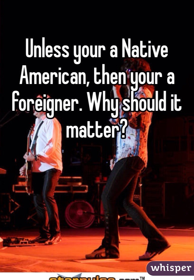 Unless your a Native American, then your a foreigner. Why should it matter? 