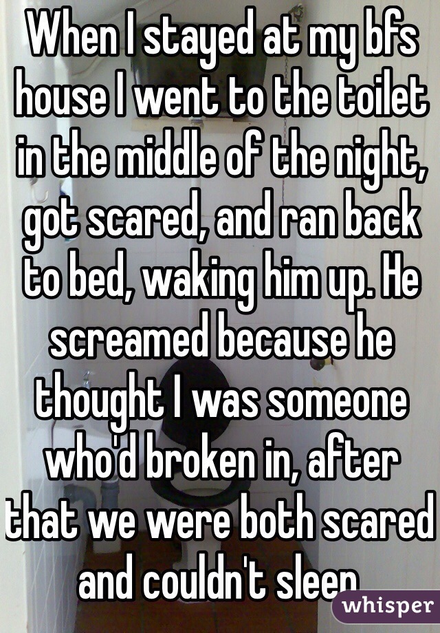 When I stayed at my bfs house I went to the toilet in the middle of the night, got scared, and ran back to bed, waking him up. He screamed because he thought I was someone who'd broken in, after that we were both scared and couldn't sleep.