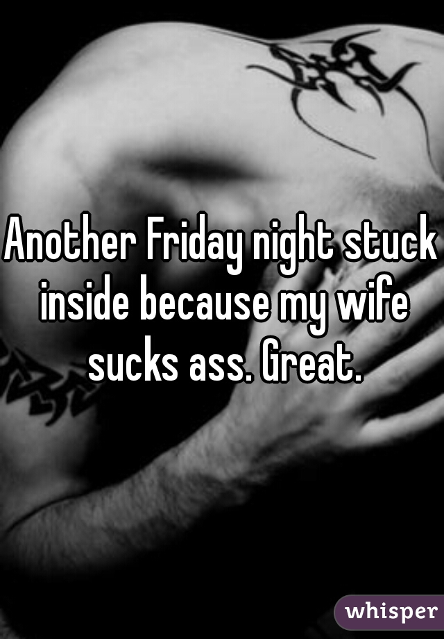 Another Friday night stuck inside because my wife sucks ass. Great.
