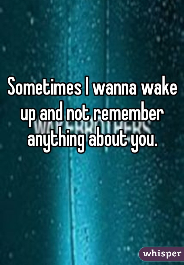 Sometimes I wanna wake up and not remember anything about you.
