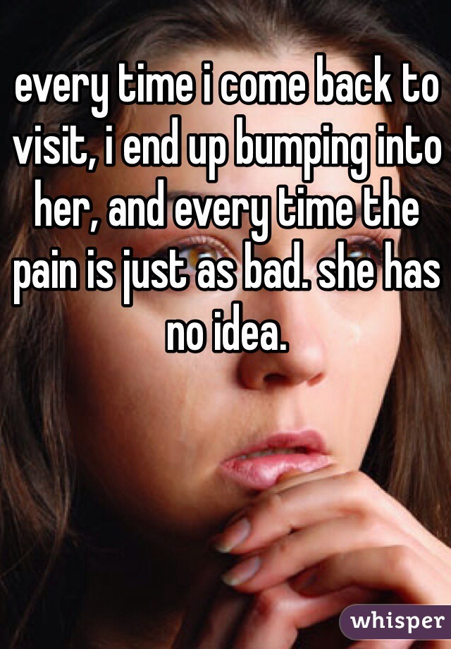every time i come back to visit, i end up bumping into her, and every time the pain is just as bad. she has no idea. 