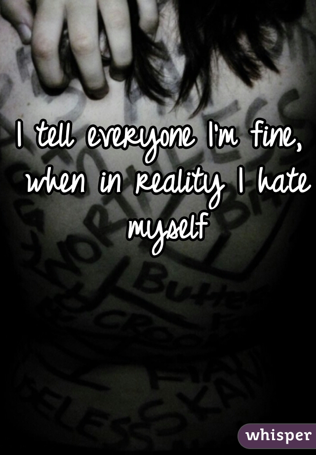 I tell everyone I'm fine, when in reality I hate myself
