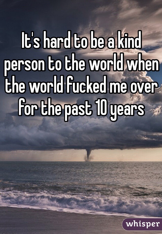 It's hard to be a kind person to the world when the world fucked me over for the past 10 years