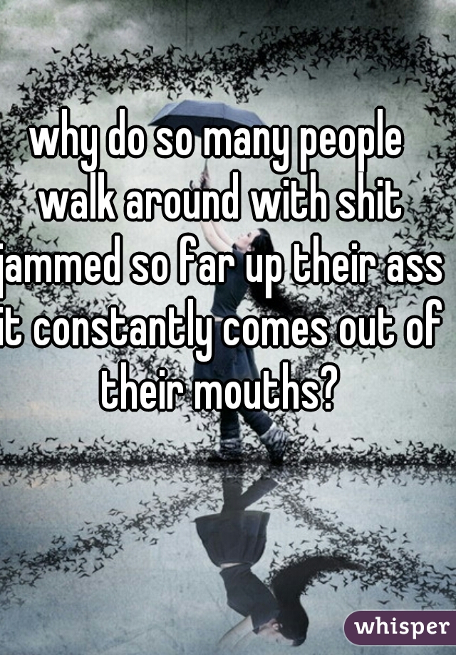 why do so many people walk around with shit jammed so far up their ass it constantly comes out of their mouths?