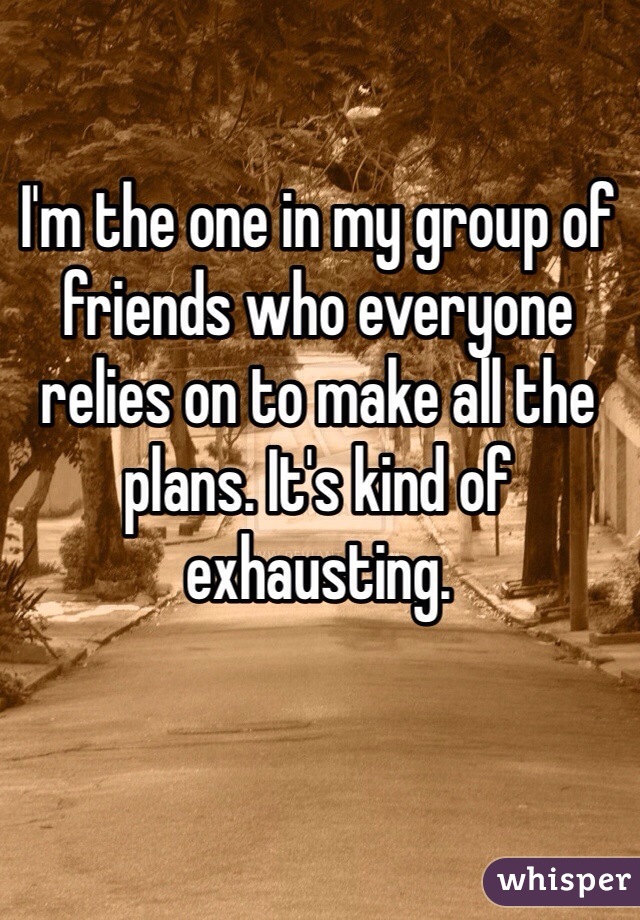 I'm the one in my group of friends who everyone relies on to make all the plans. It's kind of exhausting. 