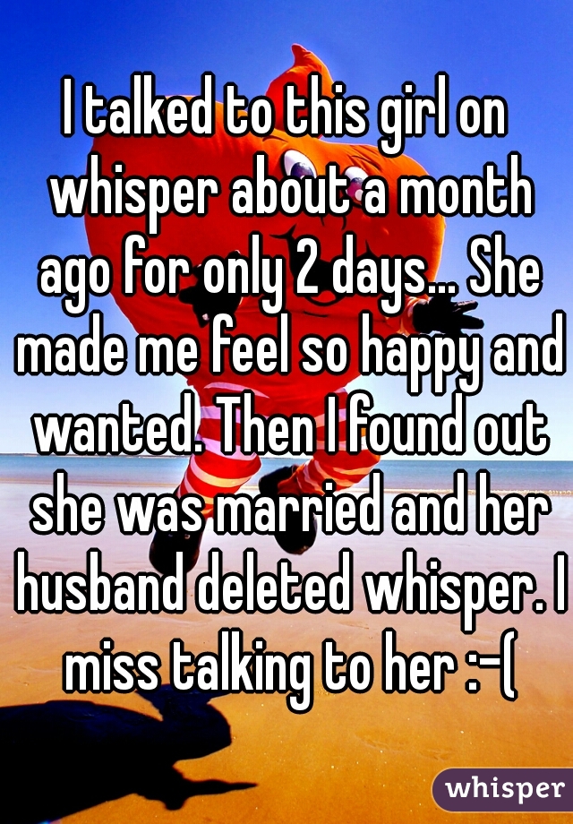 I talked to this girl on whisper about a month ago for only 2 days... She made me feel so happy and wanted. Then I found out she was married and her husband deleted whisper. I miss talking to her :-(
