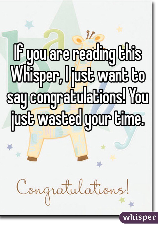 If you are reading this Whisper, I just want to say congratulations! You just wasted your time.