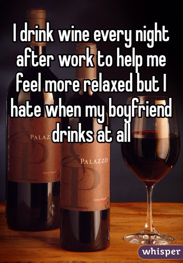 I drink wine every night after work to help me feel more relaxed but I hate when my boyfriend drinks at all 