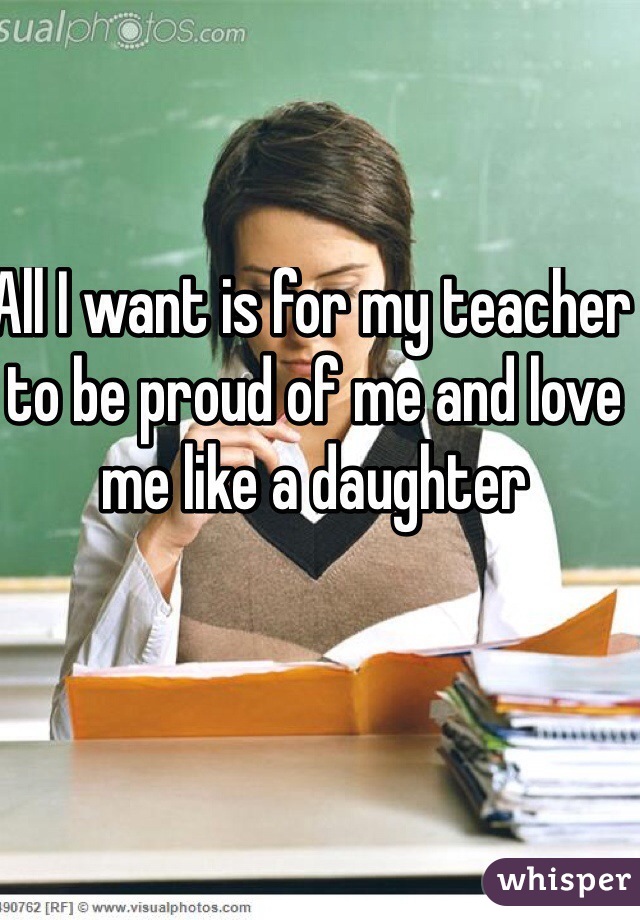 All I want is for my teacher to be proud of me and love me like a daughter