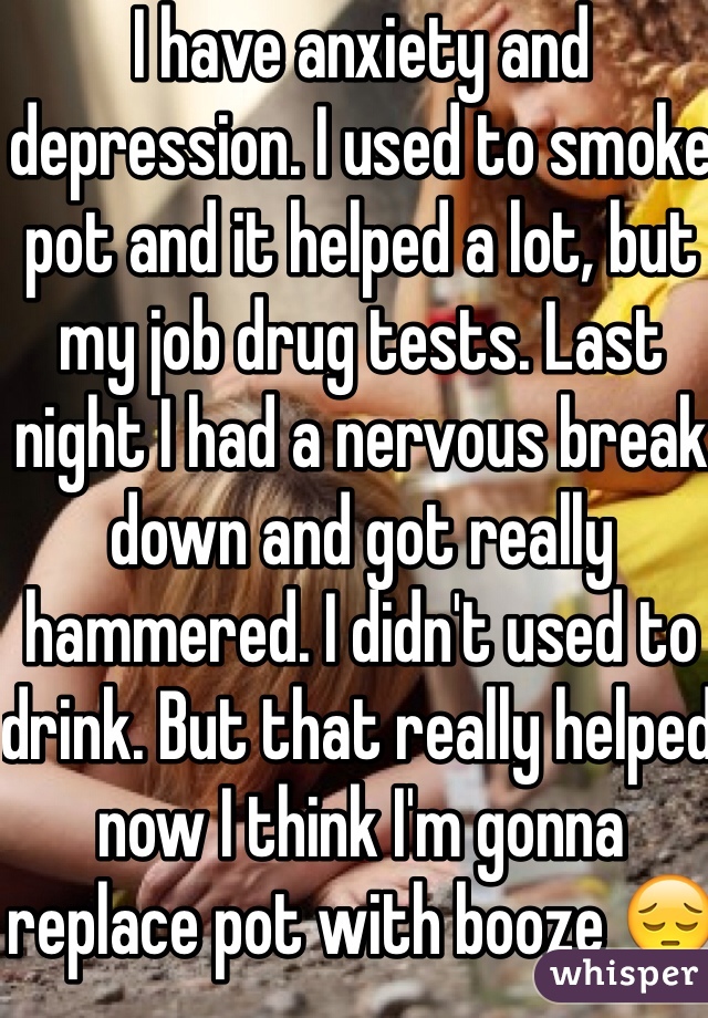 I have anxiety and depression. I used to smoke pot and it helped a lot, but my job drug tests. Last night I had a nervous break down and got really hammered. I didn't used to  drink. But that really helped now I think I'm gonna replace pot with booze 😔