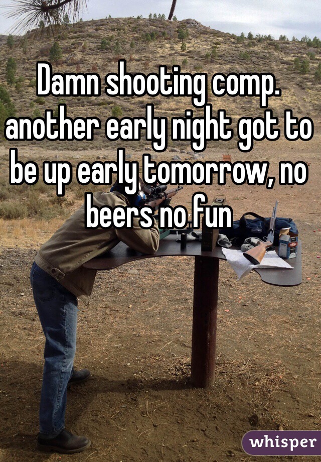 Damn shooting comp. another early night got to be up early tomorrow, no beers no fun