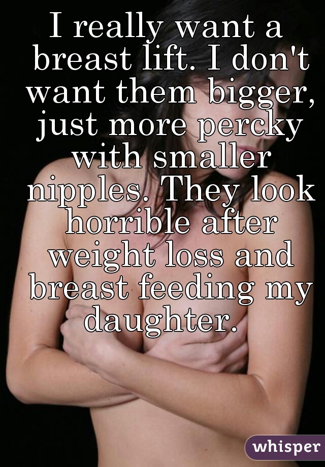I really want a breast lift. I don't want them bigger, just more percky with smaller nipples. They look horrible after weight loss and breast feeding my daughter.  