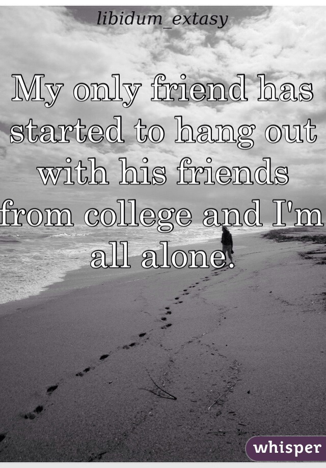 My only friend has started to hang out with his friends from college and I'm all alone. 