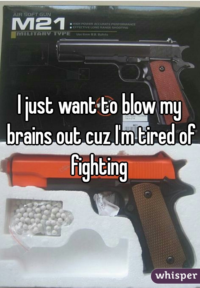 I just want to blow my brains out cuz I'm tired of fighting 