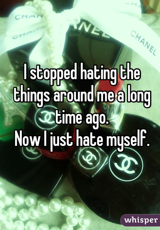 I stopped hating the things around me a long time ago.
Now I just hate myself.