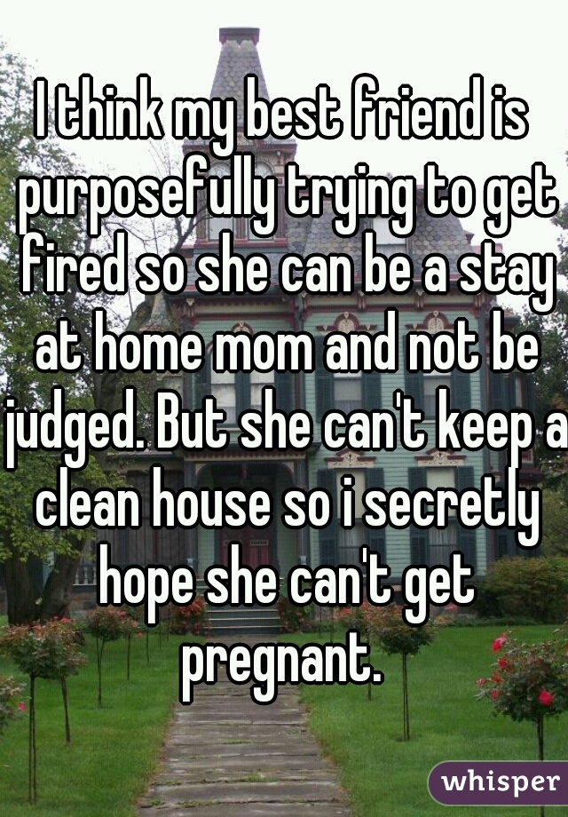 I think my best friend is purposefully trying to get fired so she can be a stay at home mom and not be judged. But she can't keep a clean house so i secretly hope she can't get pregnant. 