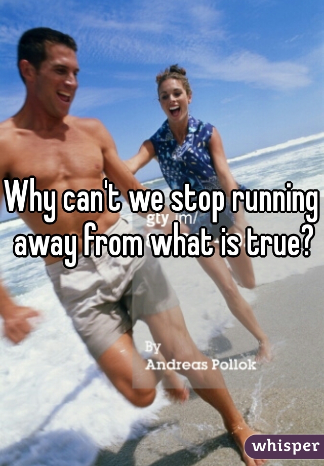 Why can't we stop running away from what is true?