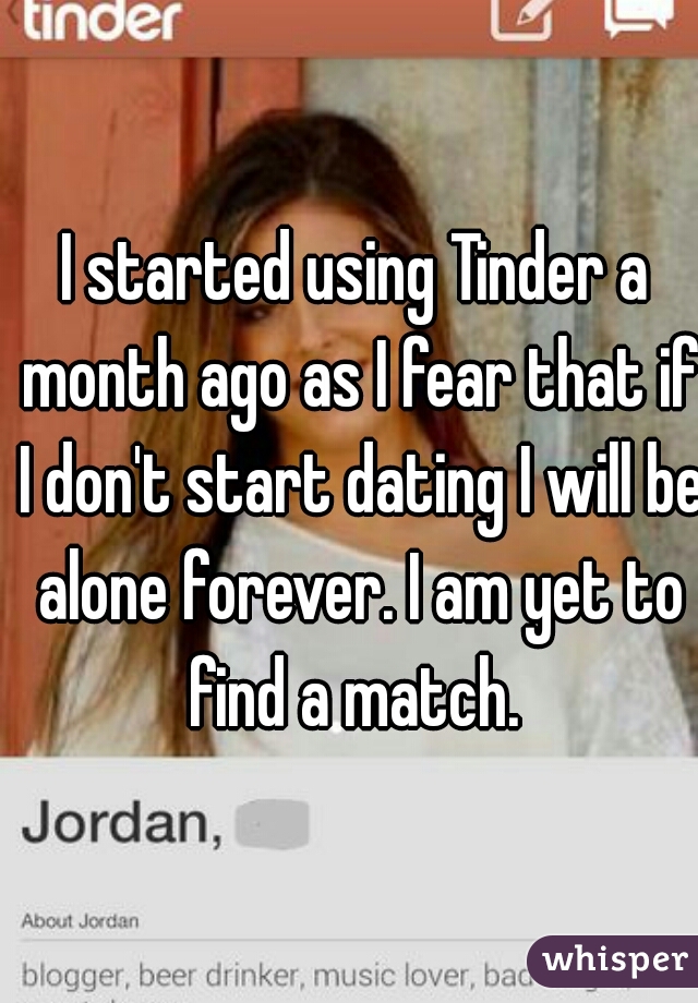 I started using Tinder a month ago as I fear that if I don't start dating I will be alone forever. I am yet to find a match. 