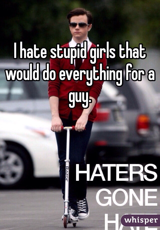 I hate stupid girls that would do everything for a guy. 