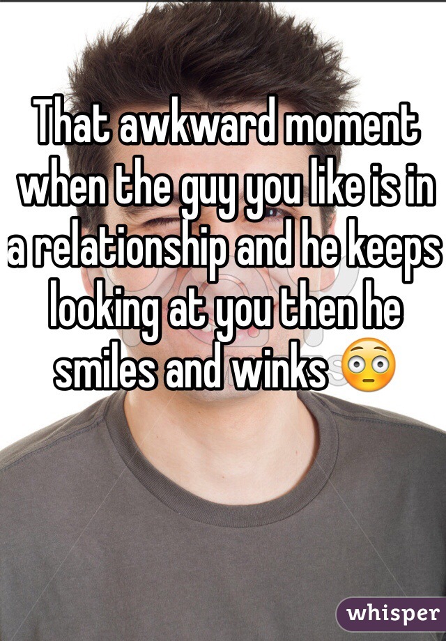 That awkward moment when the guy you like is in a relationship and he keeps looking at you then he smiles and winks 😳