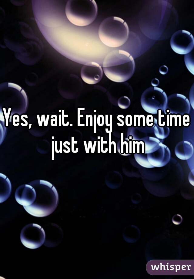 Yes, wait. Enjoy some time just with him