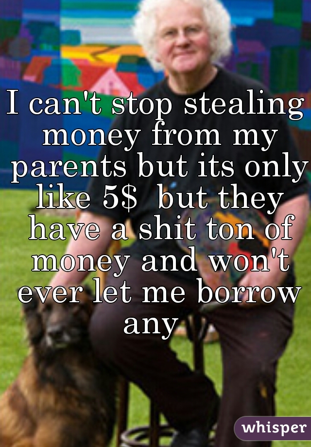 I can't stop stealing money from my parents but its only like 5$  but they have a shit ton of money and won't ever let me borrow any  