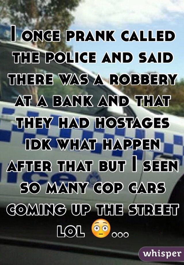 I once prank called the police and said there was a robbery at a bank and that they had hostages idk what happen after that but I seen so many cop cars coming up the street lol 😳...