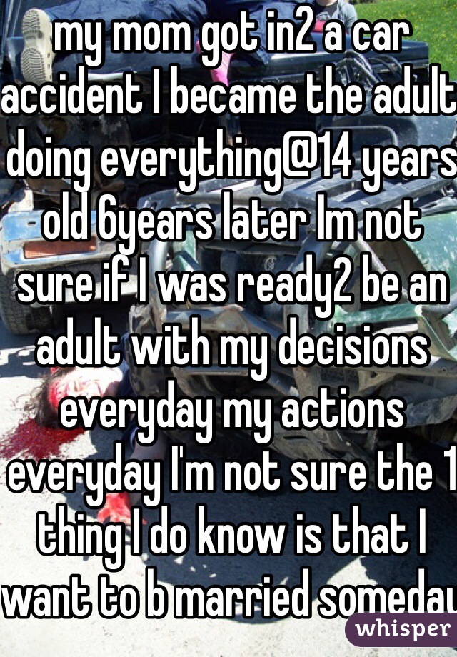 my mom got in2 a car accident I became the adult doing everything@14 years old 6years later Im not sure if I was ready2 be an adult with my decisions everyday my actions everyday I'm not sure the 1 thing I do know is that I want to b married someday 