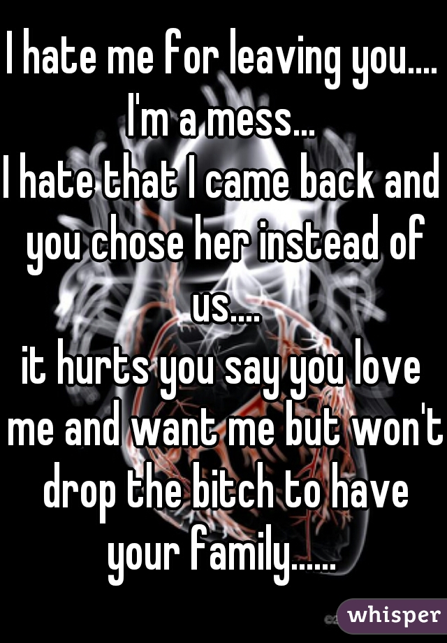 I hate me for leaving you.... I'm a mess... 
I hate that I came back and you chose her instead of us....
it hurts you say you love me and want me but won't drop the bitch to have your family...... 