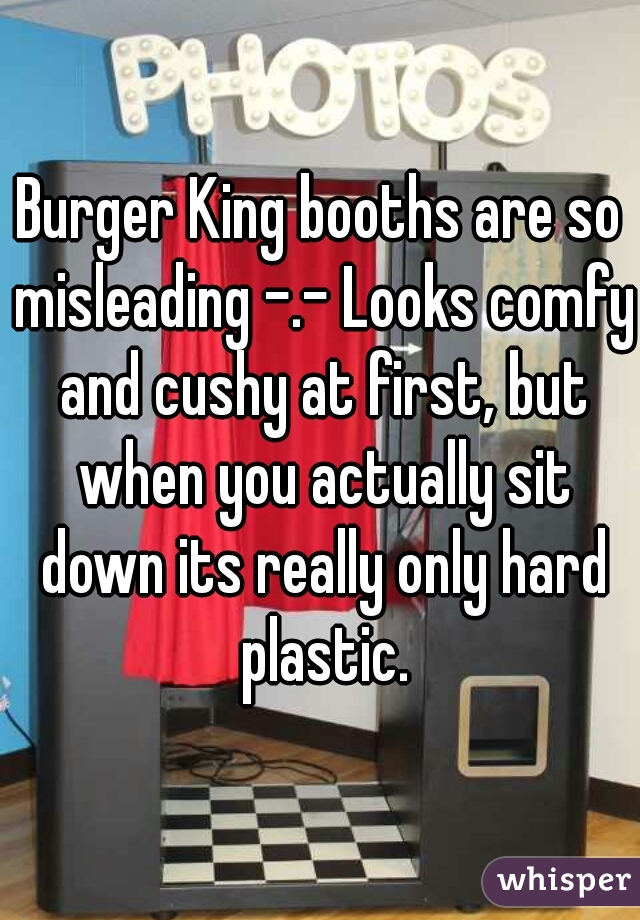 Burger King booths are so misleading -.- Looks comfy and cushy at first, but when you actually sit down its really only hard plastic.