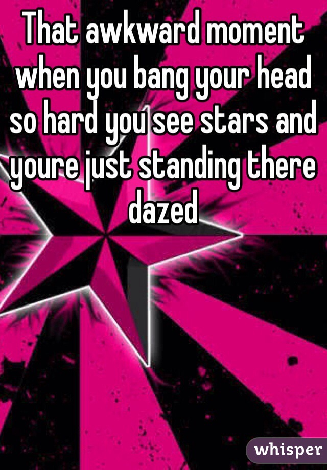 That awkward moment when you bang your head so hard you see stars and youre just standing there dazed