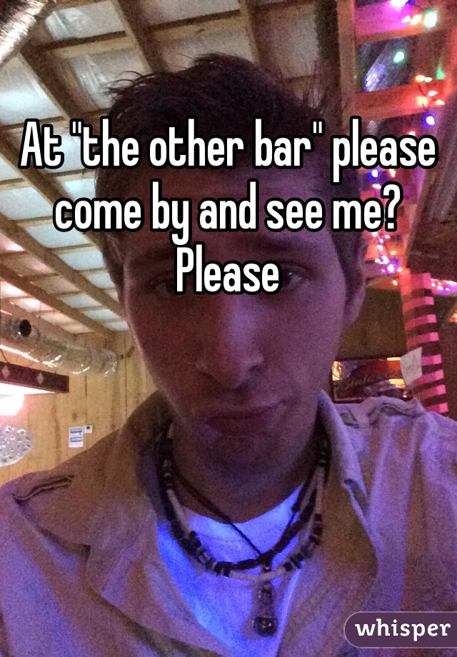 At "the other bar" please come by and see me? Please 